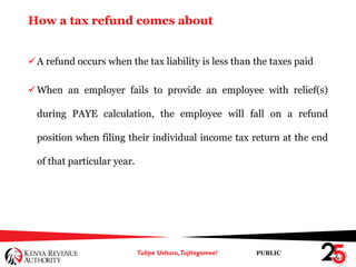 PUBLIC
How a tax refund comes about
A refund occurs when the tax liability is less than the taxes paid
When an employer fails to provide an employee with relief(s)
during PAYE calculation, the employee will fall on a refund
position when filing their individual income tax return at the end
of that particular year.
 