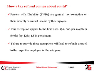 PUBLIC
How a tax refund comes about contd’
Persons with Disability (PWDs) are granted tax exemption on
their monthly or annual income by the employer.
 This exemption applies to the first Kshs. 150, 000 per month or
for the first Kshs. 1.8 M per annum.
 Failure to provide these exemptions will lead to refunds accrued
to the respective employee for the said year.
 