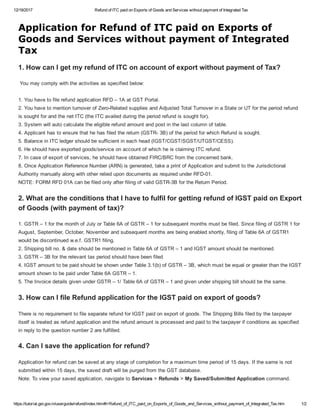 12/19/2017 Refund of ITC paid on Exports of Goods and Services without payment of Integrated Tax
https://tutorial.gst.gov.in/userguide/refund/index.htm#t=Refund_of_ITC_paid_on_Exports_of_Goods_and_Services_without_payment_of_Integrated_Tax.htm 1/2
Application for Refund of ITC paid on Exports of
Goods and Services without payment of Integrated
Tax
1. How can I get my refund of ITC on account of export without payment of Tax?
 You may comply with the activities as specified below:  
 
1. You have to file refund application RFD – 1A at GST Portal.
2. You have to mention turnover of Zero­Related supplies and Adjusted Total Turnover in a State or UT for the period refund
is sought for and the net ITC (the ITC availed during the period refund is sought for).
3. System will auto calculate the eligible refund amount and post in the last column of table.
4. Applicant has to ensure that he has filed the return (GSTR­ 3B) of the period for which Refund is sought.
5. Balance in ITC ledger should be sufficient in each head (IGST/CGST/SGST/UTGST/CESS).
6. He should have exported goods/service on account of which he is claiming ITC refund.
7. In case of export of services, he should have obtained FIRC/BRC from the concerned bank.
8. Once Application Reference Number (ARN) is generated, take a print of Application and submit to the Jurisdictional
Authority manually along with other relied upon documents as required under RFD­01.
NOTE: FORM RFD 01A can be filed only after filing of valid GSTR­3B for the Return Period.
2. What are the conditions that I have to fulfil for getting refund of IGST paid on Export
of Goods (with payment of tax)?
1. GSTR – 1 for the month of July or Table 6A of GSTR – 1 for subsequent months must be filed. Since filing of GSTR 1 for
August, September, October, November and subsequent months are being enabled shortly, filing of Table 6A of GSTR1
would be discontinued w.e.f. GSTR1 filing.  
2. Shipping bill no. & date should be mentioned in Table 6A of GSTR – 1 and IGST amount should be mentioned.
3. GSTR – 3B for the relevant tax period should have been filed
4. IGST amount to be paid should be shown under Table 3.1(b) of GSTR – 3B, which must be equal or greater than the IGST
amount shown to be paid under Table 6A GSTR – 1.
5. The Invoice details given under GSTR – 1/ Table 6A of GSTR – 1 and given under shipping bill should be the same.
3. How can I file Refund application for the IGST paid on export of goods?
There is no requirement to file separate refund for IGST paid on export of goods. The Shipping Bills filed by the taxpayer
itself is treated as refund application and the refund amount is processed and paid to the taxpayer if conditions as specified
in reply to the question number 2 are fulfilled.
4. Can I save the application for refund?
Application for refund can be saved at any stage of completion for a maximum time period of 15 days. If the same is not
submitted within 15 days, the saved draft will be purged from the GST database.
Note: To view your saved application, navigate to Services > Refunds > My Saved/Submitted Application command.
 