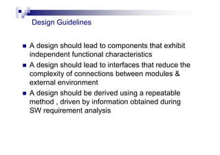  A design should lead to components that exhibit
independent functional characteristics
 A design should lead to interfaces that reduce the
complexity of connections between modules &
external environment
 A design should be derived using a repeatable
method , driven by information obtained during
SW requirement analysis
Design Guidelines
 
