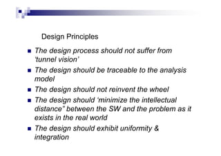 Design Principles
 The design process should not suffer from
‘tunnel vision’
 The design should be traceable to the analysis
model
 The design should not reinvent the wheel
 The design should ‘minimize the intellectual
distance” between the SW and the problem as it
exists in the real world
 The design should exhibit uniformity &
integration
 