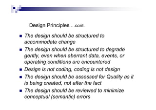 Design Principles …cont.
 The design should be structured to
accommodate change
 The design should be structured to degrade
gently, even when aberrant data, events, or
operating conditions are encountered
 Design is not coding, coding is not design
 The design should be assessed for Quality as it
is being created, not after the fact
 The design should be reviewed to minimize
conceptual (semantic) errors
 