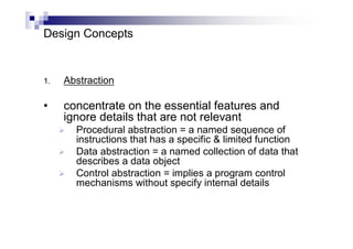 Design Concepts
1. Abstraction
• concentrate on the essential features and
ignore details that are not relevant
 Procedural abstraction = a named sequence of
instructions that has a specific & limited function
 Data abstraction = a named collection of data that
describes a data object
 Control abstraction = implies a program control
mechanisms without specify internal details
 