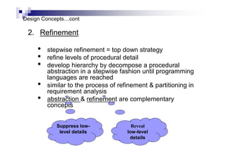 Design Concepts…cont
2. Refinement
• stepwise refinement = top down strategy
• refine levels of procedural detail
• develop hierarchy by decompose a procedural
abstraction in a stepwise fashion until programming
languages are reached
• similar to the process of refinement & partitioning in
requirement analysis
• abstraction & refinement are complementary
concepts
Suppress low-
level details
Reveal
low-level
details
 