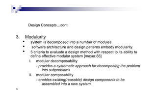 Design Concepts…cont
3. Modularity
• system is decomposed into a number of modules
• software architecture and design patterns embody modularity
• 5 criteria to evaluate a design method with respect to its ability to
define effective modular system [meyer,88]
i. modular decomposability
- provides a systematic approach for decomposing the problem
into subproblems
ii. modular composability
- enables existing(reusable) design components to be
assembled into a new system
o
 