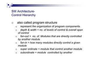 SW Architecture-
Control Hierarchy
o also called program structure
o represent the organization of program components
o depth & width = no. of levels of control & overall span
of control
o fan-out = no. of. Modules that are directly controlled
by another module
o fan-in = how many modules directly control a given
module
o super ordinate = module that control another module
o subordinate = module controlled by another
 