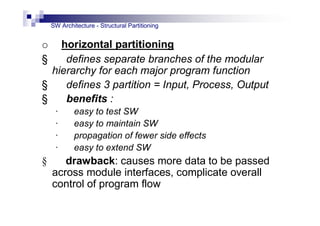 SW Architecture - Structural Partitioning
o horizontal partitioning
§ defines separate branches of the modular
hierarchy for each major program function
§ defines 3 partition = Input, Process, Output
§ benefits :
· easy to test SW
· easy to maintain SW
· propagation of fewer side effects
· easy to extend SW
§ drawback: causes more data to be passed
across module interfaces, complicate overall
control of program flow
 