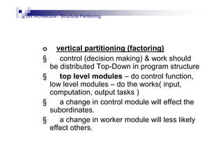 SW Architecture - Structural Partitioning
o vertical partitioning (factoring)
§ control (decision making) & work should
be distributed Top-Down in program structure
§ top level modules – do control function,
low level modules – do the works( input,
computation, output tasks )
§ a change in control module will effect the
subordinates.
§ a change in worker module will less likely
effect others.
 