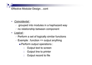 Effective Modular Design…cont
• Coincidental :
 grouped into modules in a haphazard way
 no relationship between component
• Logical :
 Perform a set of logically similar functions
 Example : function => output anything
 Perform output operations :
 Output text to screen
 Output line to printer
 Output record to file
 