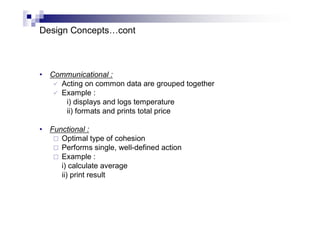 Design Concepts…cont
• Communicational :
 Acting on common data are grouped together
 Example :
i) displays and logs temperature
ii) formats and prints total price
• Functional :
 Optimal type of cohesion
 Performs single, well-defined action
 Example :
i) calculate average
ii) print result
 