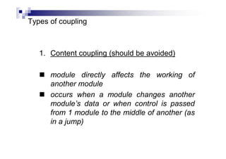 Types of coupling
1. Content coupling (should be avoided)
 module directly affects the working of
another module
 occurs when a module changes another
module’s data or when control is passed
from 1 module to the middle of another (as
in a jump)
 