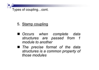 Types of coupling…cont.
5. Stamp coupling
 Occurs when complete data
structures are passed from 1
module to another
 The precise format of the data
structures is a common property of
those modules
 