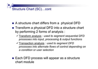 Structure Chart (SC)…cont
 A structure chart differs from a physical DFD
 Transform a physical DFD into a structure chart
by performing 2 forms of analysis :
 Transform analysis : used to segment sequential DFD
processes into input, processing & output functions
 Transaction analysis : used to segment DFD
processes into alternate flows of control depending on
a condition or user selection
 Each DFD process will appear as a structure
chart module
 