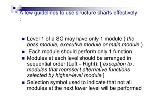A few guidelines to use structure charts effectively
:
 Level 1 of a SC may have only 1 module ( the
boss module, executive module or main module )
 Each module should perform only 1 function
 Modules at each level should be arranged in
sequential order (Left – Right). [ exception to :
modules that represent alternative functions
selected by higher-level module ]
 Selection symbol used to indicate that not all
modules at the next lower level will be performed
 