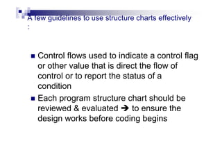 A few guidelines to use structure charts effectively
:
 Control flows used to indicate a control flag
or other value that is direct the flow of
control or to report the status of a
condition
 Each program structure chart should be
reviewed & evaluated  to ensure the
design works before coding begins
 