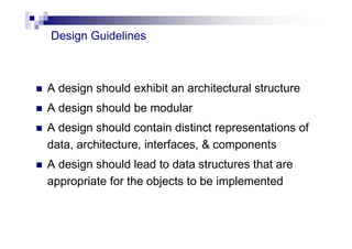 Design Guidelines
 A design should exhibit an architectural structure
 A design should be modular
 A design should contain distinct representations of
data, architecture, interfaces, & components
 A design should lead to data structures that are
appropriate for the objects to be implemented
 