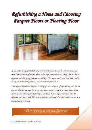 QOCF- Queensland Parquetry, Cork and Timber Floors 1
Refurbishing a Home and Choosing
Parquet Floors or Floating Floor
If you are thinking of refurbishing your home with some state-of-the-art solutions, you
must definitely think of parquet floors. Flooring is one of the prime things that one has to
keep in mind while going for home remodelling. Flooring can make your home look totally
changed and absolutely perfect if you choose the right solutions.
These days, a lot of households are thinking of smart solutions of refurbishing and that too
in a cost effective manner. While you may have a range of options to choose from- tiling,
carpeting, and others; parquet flooring is something that will give your home a totally
different and elegant look. This kind of flooring can be easily installed on the concrete base,
thus making it very easy.
What exactly is parquet flooring?
 