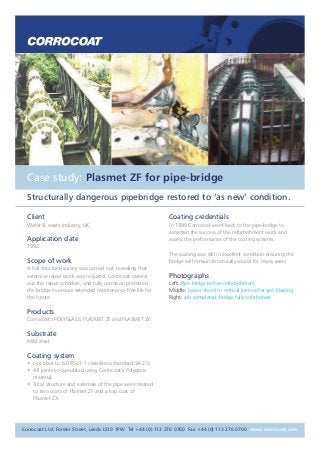 Case study: Plasmet ZF for pipe-bridge 
Structurally dangerous pipebridge restored to ‘as new’ condition. 
Client 
Water & waste industry, UK. 
Application date 
1992. 
Scope of work 
A full structural survey was carried out, revealing that 
extensive repair work was required. Corrocoat carried 
out this repair schedule, and fully corrosion protected 
the bridge to ensure extended maintenance free life for 
the future. 
Products 
Corrocoat’s POLYGLASS, PLASMET ZF and PLASMET ZX. 
Substrate 
Mild steel. 
Coating system 
• Grit blast to IS0 8501-1 cleanliness standard SA 21/2. 
• All joints encapsulated using Corrocoat’s Polyglass 
material. 
• Total structure and externals of the pipe were treated 
to two coats of Plasmet ZF and a top coat of 
Plasmet ZX. 
Coating credentials 
In 1999 Corrocoat went back to the pipe-bridge to 
ascertain the success of the refurbishment work and 
assess the performance of the coating systems. 
The coating was still in excellent condition ensuring the 
bridge will remain structurally sound for many years. 
Photographs 
Left: Pipe-bridge before refurbishment. 
Middle: Lower chord to vertical joints after grit blasting. 
Right: Job completed, bridge fully refurbished. 
Corrocoat Ltd, Forster Street, Leeds LS10 1PW Tel +44 (0) 113 276 0760 Fax +44 (0) 113 276 0700 www.corrocoat.com 
