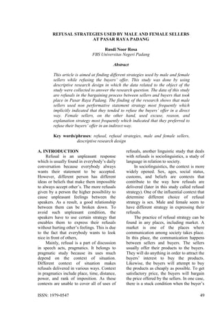 ISSN: 1979-0547 49
REFUSAL STRATEGIES USED BY MALE AND FEMALE SELLERS
AT PASAR RAYA PADANG
Rusdi Noor Rosa
FBS Universitas Negeri Padang
Abstract
This article is aimed at finding different strategies used by male and female
sellers while refusing the buyers’ offer. This study was done by using
descriptive research design in which the data related to the object of the
study were collected to answer the research question. The data of this study
are refusals in the bargaining process between sellers and buyers that took
place in Pasar Raya Padang. The finding of the research shows that male
sellers used non performative statement strategy most frequently which
implicitly indicated that they tended to refuse the buyers’ offer in a direct
way. Female sellers, on the other hand, used excuse, reason, and
explanation strategy most frequently which indicated that they preferred to
refuse their buyers’ offer in an indirect way.
Key words/phrases: refusal, refusal strategies, male and female sellers,
descriptive research design
A. INTRODUCTION
Refusal is an unpleasant response
which is usually found in everybody‟s daily
conversation because everybody always
wants their statement to be accepted.
However, different person has different
ideas or beliefs that make them impossible
to always accept other‟s. The more refusals
given by a person the higher possibility to
cause unpleasant feelings between the
speakers. As a result, a good relationship
between them can be broken down. To
avoid such unpleasant condition, the
speakers have to use certain strategy that
eneables them to express their refusals
without hurting other‟s feelings. This is due
to the fact that everybody wants to look
nice in front of others,
Mainly, refusal is a part of discussion
in speech acts, pragmatics. It belongs to
pragmatic study because its uses much
depend on the context of situation.
Different context of situation makes
refusals delivered in various ways. Context
in pragmatics include place, time, distance,
power, and rank of imposition. As these
contexts are unable to cover all of uses of
refusals, another linguistic study that deals
with refusals is sociolinguistics, a study of
language in relation to society.
In sociolinguistics, the context is more
widely opened. Sex, ages, social status,
customs, and beliefs are contexts that
contribute to the way how refusals are
delivered (later in this study called refusal
strategy). One of the influential context that
determine different choice of refusal
strategy is sex. Male and female seem to
have different strategy in expressing their
refusals.
The practice of refusal strategy can be
found in any places, including market. A
market is one of the places where
communication among society takes place.
In this place, the communication happens
between sellers and buyers. The sellers
usually offer their products to the buyers.
They will do anything in order to attract the
buyers‟ interest to buy the products.
Likewise, the buyers will attempt to buy
the products as cheaply as possible. To get
satisfactory price, the buyers will bargain
the price offered by the sellers. In one case,
there is a stuck condition when the buyer‟s
 