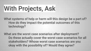 With Projects, Ask
What systems of help or harm will this design be a part of?
How do they impact the potential outcomes of this
technology?
What are the worst case scenarios after deployment?
Do these actually cover the worst case scenarios for all
stakeholders? Whose worst case scenarios are you
okay with the possibility of? Would they agree?
 