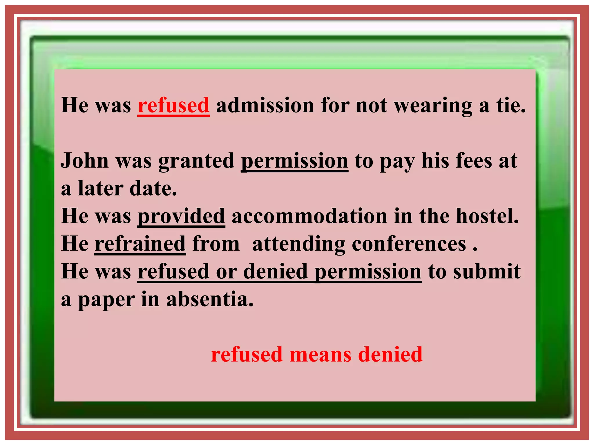 He was refused admission for not wearing a tie.
John was granted permission to pay his fees at
a later date.
He was provided accommodation in the hostel.
He refrained from attending conferences .
He was refused or denied permission to submit
a paper in absentia.
refused means denied
 