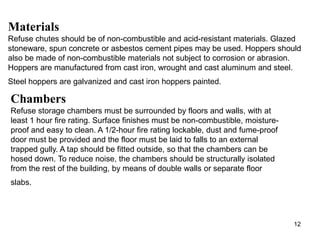 Materials
Refuse chutes should be of non-combustible and acid-resistant materials. Glazed
stoneware, spun concrete or asbestos cement pipes may be used. Hoppers should
also be made of non-combustible materials not subject to corrosion or abrasion.
Hoppers are manufactured from cast iron, wrought and cast aluminum and steel.
Steel hoppers are galvanized and cast iron hoppers painted.

Chambers
Refuse storage chambers must be surrounded by floors and walls, with at
least 1 hour fire rating. Surface finishes must be non-combustible, moisture-
proof and easy to clean. A 1/2-hour fire rating lockable, dust and fume-proof
door must be provided and the floor must be laid to falls to an external
trapped gully. A tap should be fitted outside, so that the chambers can be
hosed down. To reduce noise, the chambers should be structurally isolated
from the rest of the building, by means of double walls or separate floor
slabs.




                                                                                12
 