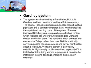 • Garchey system
•   The system was invented by a Frenchman, M. Louis
    Garchey, and has been improved by a British company.
    The original French system required under-ground suction
    pipe work and a central incinerator plant, which increased
    the capital and running costs of the system. The new
    improved British system uses a refuse-collection vehicle,
    which replaces the underground suction pipe work and
    central incinerator plant. The vehicle is much cheaper and
    can receive 7 days refuse from over 200 flats, virtually
    serving an entire housing estate in one day or night shift of
    about 2-1/2 hours. Whilst the system is particularly
    suitable for high-density multi-storey flats, especially if it is
    installed whilst building work is in progress, it can also be
    installed in existing buildings, including single-storey
    dwellings.

                                                                        13
 