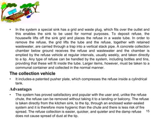 •   In the system a special sink has a grid and waste plug, which fits over the outlet and
    this enables the sink to be used for normal purposes. To deposit refuse, the
    housewife lifts off the sink grid and places the refuse in a waste tube. In order to
    remove the refuse, the grid lifts the tube and the refuse, together with retained
    wastewater, are carried through a trap into a vertical stack pipe. A concrete collection
    chamber below ground receives the refuse and wastewater and the chamber is
    emptied by the refuse vehicle at regular intervals, usually weekly, and taken directly
    to a tip. Any type of refuse can be handled by the system, including bottles and tins,
    providing that these will fit inside the tube. Larger items, however, must be taken to a
    communal container and collected in the normal manner.
The collection vehicle
•   It includes-a patented pusher plate, which compresses the refuse inside a cylindrical
    tank.
Advantages
•   The system has proved satisfactory and popular with the user and, unlike the refuse
    chute, the refuse can be removed without taking it to a landing or balcony. The refuse
    is taken directly from the kitchen sink, to the tip, through an enclosed water-sealed
    system and it is therefore more hygienic than the chute and there is less risk of fire
    spread. The refuse collection is easier, quicker, and quieter and the damp refuse 15
    does not cause spread of dust at the tip.
 