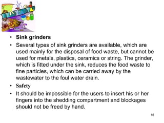 • Sink grinders
• Several types of sink grinders are available, which are
  used mainly for the disposal of food waste, but cannot be
  used for metals, plastics, ceramics or string. The grinder,
  which is fitted under the sink, reduces the food waste to
  fine particles, which can be carried away by the
  wastewater to the foul water drain.
• Safety
• It should be impossible for the users to insert his or her
  fingers into the shedding compartment and blockages
  should not be freed by hand.
                                                           16
 