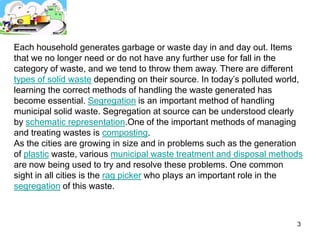 Each household generates garbage or waste day in and day out. Items
that we no longer need or do not have any further use for fall in the
category of waste, and we tend to throw them away. There are different
types of solid waste depending on their source. In today’s polluted world,
learning the correct methods of handling the waste generated has
become essential. Segregation is an important method of handling
municipal solid waste. Segregation at source can be understood clearly
by schematic representation.One of the important methods of managing
and treating wastes is composting.
As the cities are growing in size and in problems such as the generation
of plastic waste, various municipal waste treatment and disposal methods
are now being used to try and resolve these problems. One common
sight in all cities is the rag picker who plays an important role in the
segregation of this waste.



                                                                        3
 