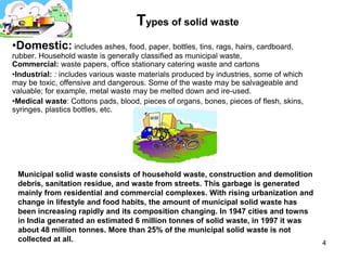 Types of solid waste
•Domestic: includes ashes, food, paper, bottles, tins, rags, hairs, cardboard,
rubber. Household waste is generally classified as municipal waste,
Commercial: waste papers, office stationary catering waste and cartons
•Industrial: : includes various waste materials produced by industries, some of which
may be toxic, offensive and dangerous. Some of the waste may be salvageable and
valuable; for example, metal waste may be melted down and ire-used.
•Medical waste: Cottons pads, blood, pieces of organs, bones, pieces of flesh, skins,
syringes, plastics bottles, etc.




 Municipal solid waste consists of household waste, construction and demolition
 debris, sanitation residue, and waste from streets. This garbage is generated
 mainly from residential and commercial complexes. With rising urbanization and
 change in lifestyle and food habits, the amount of municipal solid waste has
 been increasing rapidly and its composition changing. In 1947 cities and towns
 in India generated an estimated 6 million tonnes of solid waste, in 1997 it was
 about 48 million tonnes. More than 25% of the municipal solid waste is not
 collected at all.                                                                      4
 