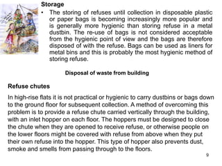 Storage
             • The storing of refuses until collection in disposable plastic
                or paper bags is becoming increasingly more popular and
                is generally more hygienic than storing refuse in a metal
                dustbin. The re-use of bags is not considered acceptable
                from the hygienic point of view and the bags are therefore
                disposed of with the refuse. Bags can be used as liners for
                metal bins and this is probably the most hygienic method of
                storing refuse.

                      Disposal of waste from building

Refuse chutes
In high-rise flats it is not practical or hygienic to carry dustbins or bags down
to the ground floor for subsequent collection. A method of overcoming this
problem is to provide a refuse chute carried vertically through the building,
with an inlet hopper on each floor. The hoppers must be designed to close
the chute when they are opened to receive refuse, or otherwise people on
the lower floors might be covered with refuse from above when they put
their own refuse into the hopper. This type of hopper also prevents dust,
smoke and smells from passing through to the floors.
                                                                             9
 