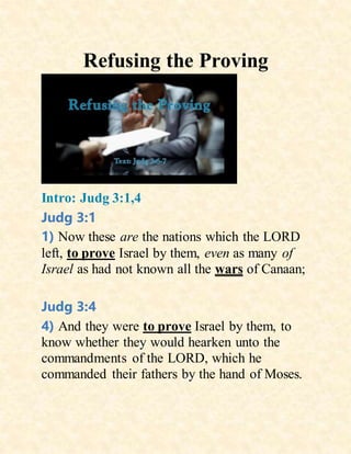 Refusing the Proving
Intro: Judg 3:1,4
Judg 3:1
1) Now these are the nations which the LORD
left, to prove Israel by them, even as many of
Israel as had not known all the wars of Canaan;
Judg 3:4
4) And they were to prove Israel by them, to
know whether they would hearken unto the
commandments of the LORD, which he
commanded their fathers by the hand of Moses.
 