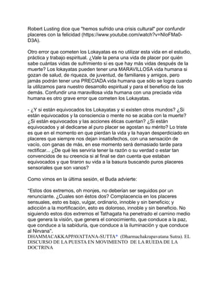 Robert Lusting dice que "hemos sufrido una crisis cultural" por confundir
placeres con la felicidad (https://www.youtube.com/watch?v=NIoFMa0-
D3A).
Otro error que cometen los Lokayatas es no utilizar esta vida en el estudio,
práctica y trabajo espiritual. ¿Vale la pena una vida de placer por quién
sabe cuántas vidas de sufrimiento si es que hay más vidas después de la
muerte? Los lokayatas pueden tener una MARAVILLOSA vida humana si
gozan de salud, de riqueza, de juventud, de familiares y amigos, pero
jamás podrán tener una PRECIADA vida humana que sólo se logra cuando
la utilizamos para nuestro desarrollo espiritual y para el beneficio de los
demás. Confundir una maravillosa vida humana con una preciada vida
humana es otro grave error que cometen los Lokayatas.
- ¿Y si están equivocados los Lokayatas y si existen otros mundos? ¿Si
están equivocados y la consciencia o mente no se acaba con la muerte?
¿Si están equivocados y las acciones éticas cuentan? ¿Si están
equivocados y al dedicarse al puro placer se agostan su mérito? Lo triste
es que en el momento en que pierdan la vida y la hayan desperdiciado en
placeres que siempre nos dejan insatisfechos, con una sensación de
vacío, con ganas de más, en ese momento será demasiado tarde para
rectificar... ¿De qué les serviría tener la razón o su verdad o estar tan
convencidos de su creencia si al final se dan cuenta que estaban
equivocados y que tiraron su vida a la basura buscando puros placeres
sensoriales que son vanos?
Como vimos en la última sesión, el Buda advierte:
“Estos dos extremos, oh monjes, no deberían ser seguidos por un
renunciante. ¿Cuales son éstos dos? Complacencia en los placeres
sensuales, esto es bajo, vulgar, ordinario, innoble y sin beneficio; y
adicción a la mortificación, esto es doloroso, innoble y sin beneficio. No
siguiendo estos dos extremos el Tathagata ha penetrado el camino medio
que genera la visión, que genera el conocimiento, que conduce a la paz,
que conduce a la sabiduría, que conduce a la iluminación y que conduce
al Nirvana”.
DHAMMACAKKAPPAVATTANA-SUTTA* (Dharmachakrapavatana Sutra). EL
DISCURSO DE LA PUESTA EN MOVIMIENTO DE LA RUEDA DE LA
DOCTRINA
 