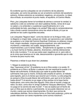 Es evidente que los Lokayatas se van al extremo de los placeres
sensuales, así como los jainistas se van al extremo contrario del ascetismo
extremo. Ambos extremos se consideran negativos, sin provecho. Lo ideal,
dice el Buda, es encontrar el punto medio, el equilibrio, el Camino Medio.
Pero ¿los Lokayatas tienen la humildad de abrirse a conocer la verdad, la
sabiduría o sólo se contentan con decir palabras fáciles, reírse de lo que
no saben y no entienden o cuestionan superficialmente sin ir a la
profundidad de todo, para llegar a la verdad? Más esto lo comprenderemos
más a fondo cuando conozcamos cómo los refutó el Buda y lo que se
planteó en las cuatro siguientes escuelas.
Los Lokayatas "llegaron lejos", como les decían en la Antigua India, pero
no llegaron a ningún lado, porque por miedo, por ignorancia o por soberbia
se quedaron a la mitad del Camino Espiritual. Entonces no obtienen ningún
fruto, ningún resultado, ninguna ganancia espiritual, sino sólo beneficios
mundanos y materiales, los cuales, desgraciadamente, son
impermanentes y por lo tantos fútiles... Simplemente se agostan su mérito
y su buen karma en fiestas, placeres, diversiones y demás distracciones
de la vida mundana. Y no es que estos sean negativos en sí, pero sólo si
es lo único que tenemos en la vida, desconociendo o ignorando que la vida
humana da para mucho más.
Pasemos a refutar lo que dicen los Lokatatas:
1. Niegan la existencia de Dios.
Aquí "equivocan el tiro". El problema no es si Dios existe o no existe. El
problema es si Dios o el Buda o cualquier otro ser espiritual te puede o no
liberar del sufrimiento. El Buda dice que nadie te puede liberar del
sufrimiento más que tu mismo. El Buda sólo enseña el camino, el método
para lograrlo, pero tu lo tienes que recorrer por ti mismo. La otra pregunta
es porqué si Dios te pude liberar del sufrimiento ¿por qué no lo ha hecho
hasta ahora? Y el asunto no es negar a Dios porque no lo haya hecho
hasta ahora, sino como dice San Agustín: Dios crea el mundo y luego se
retira. Es decir, como dice mi amigo Guillermo Vázquez (Memozoc): "Dios
no juega en la cancha de este mundo". Y eso se explica por el hecho de
que un Dios que es eterno o permanente, no se puede relacionar con un
mundo y seres que somos impermanentes. Es decir que somos de
naturalezas distintas. De la misma forma un Dios todo poderoso ¿cómo se
puede relacionar con seres impotentes como somos nosotros?.
 