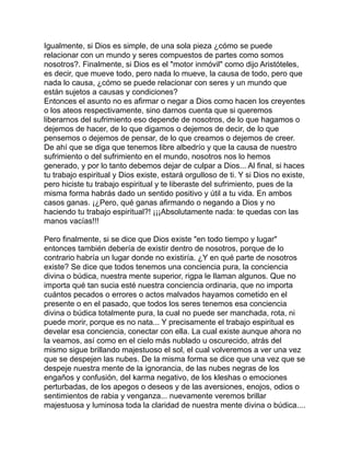 Igualmente, si Dios es simple, de una sola pieza ¿cómo se puede
relacionar con un mundo y seres compuestos de partes como somos
nosotros?. Finalmente, si Dios es el "motor inmóvil" como dijo Aristóteles,
es decir, que mueve todo, pero nada lo mueve, la causa de todo, pero que
nada lo causa, ¿cómo se puede relacionar con seres y un mundo que
están sujetos a causas y condiciones?
Entonces el asunto no es afirmar o negar a Dios como hacen los creyentes
o los ateos respectivamente, sino darnos cuenta que si queremos
liberarnos del sufrimiento eso depende de nosotros, de lo que hagamos o
dejemos de hacer, de lo que digamos o dejemos de decir, de lo que
pensemos o dejemos de pensar, de lo que creamos o dejemos de creer.
De ahí que se diga que tenemos libre albedrío y que la causa de nuestro
sufrimiento o del sufrimiento en el mundo, nosotros nos lo hemos
generado, y por lo tanto debemos dejar de culpar a Dios... Al final, si haces
tu trabajo espiritual y Dios existe, estará orgulloso de ti. Y si Dios no existe,
pero hiciste tu trabajo espiritual y te liberaste del sufrimiento, pues de la
misma forma habrás dado un sentido positivo y útil a tu vida. En ambos
casos ganas. ¡¿Pero, qué ganas afirmando o negando a Dios y no
haciendo tu trabajo espiritual?! ¡¡¡Absolutamente nada: te quedas con las
manos vacías!!!
Pero finalmente, si se dice que Dios existe "en todo tiempo y lugar"
entonces también debería de existir dentro de nosotros, porque de lo
contrario habría un lugar donde no existiría. ¿Y en qué parte de nosotros
existe? Se dice que todos tenemos una conciencia pura, la conciencia
divina o búdica, nuestra mente superior, rigpa le llaman algunos. Que no
importa qué tan sucia esté nuestra conciencia ordinaria, que no importa
cuántos pecados o errores o actos malvados hayamos cometido en el
presente o en el pasado, que todos los seres tenemos esa conciencia
divina o búdica totalmente pura, la cual no puede ser manchada, rota, ni
puede morir, porque es no nata... Y precisamente el trabajo espiritual es
develar esa conciencia, conectar con ella. La cual existe aunque ahora no
la veamos, así como en el cielo más nublado u oscurecido, atrás del
mismo sigue brillando majestuoso el sol, el cual volveremos a ver una vez
que se despejen las nubes. De la misma forma se dice que una vez que se
despeje nuestra mente de la ignorancia, de las nubes negras de los
engaños y confusión, del karma negativo, de los kleshas o emociones
perturbadas, de los apegos o deseos y de las aversiones, enojos, odios o
sentimientos de rabia y venganza... nuevamente veremos brillar
majestuosa y luminosa toda la claridad de nuestra mente divina o búdica....
 