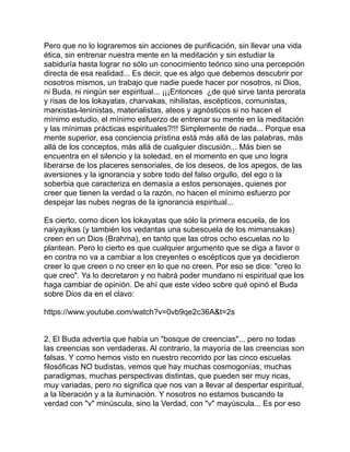 Pero que no lo lograremos sin acciones de purificación, sin llevar una vida
ética, sin entrenar nuestra mente en la meditación y sin estudiar la
sabiduría hasta lograr no sólo un conocimiento teórico sino una percepción
directa de esa realidad... Es decir, que es algo que debemos descubrir por
nosotros mismos, un trabajo que nadie puede hacer por nosotros, ni Dios,
ni Buda, ni ningún ser espiritual... ¡¡¡Entonces ¿de qué sirve tanta perorata
y risas de los lokayatas, charvakas, nihilistas, escépticos, comunistas,
marxistas-leninistas, materialistas, ateos y agnósticos si no hacen el
mínimo estudio, el mínimo esfuerzo de entrenar su mente en la meditación
y las mínimas prácticas espirituales?!!! Simplemente de nada... Porque esa
mente superior, esa conciencia prístina está más allá de las palabras, más
allá de los conceptos, más allá de cualquier discusión... Más bien se
encuentra en el silencio y la soledad, en el momento en que uno logra
liberarse de los placeres sensoriales, de los deseos, de los apegos, de las
aversiones y la ignorancia y sobre todo del falso orgullo, del ego o la
soberbia que caracteriza en demasía a estos personajes, quienes por
creer que tienen la verdad o la razón, no hacen el mínimo esfuerzo por
despejar las nubes negras de la ignorancia espiritual...
Es cierto, como dicen los lokayatas que sólo la primera escuela, de los
naiyayikas (y también los vedantas una subescuela de los mimansakas)
creen en un Dios (Brahma), en tanto que las otros ocho escuelas no lo
plantean. Pero lo cierto es que cualquier argumento que se diga a favor o
en contra no va a cambiar a los creyentes o escépticos que ya decidieron
creer lo que creen o no creer en lo que no creen. Por eso se dice: "creo lo
que creo". Ya lo decretaron y no habrá poder mundano ni espiritual que los
haga cambiar de opinión. De ahí que este video sobre qué opinó el Buda
sobre Dios da en el clavo:
https://www.youtube.com/watch?v=0vb9qe2c36A&t=2s
2. El Buda advertía que había un "bosque de creencias"... pero no todas
las creencias son verdaderas. Al contrario, la mayoría de las creencias son
falsas. Y como hemos visto en nuestro recorrido por las cinco escuelas
filosóficas NO budistas, vemos que hay muchas cosmogonías, muchas
paradigmas, muchas perspectivas distintas, que pueden ser muy ricas,
muy variadas, pero no significa que nos van a llevar al despertar espiritual,
a la liberación y a la iluminación. Y nosotros no estamos buscando la
verdad con "v" minúscula, sino la Verdad, con "v" mayúscula... Es por eso
 