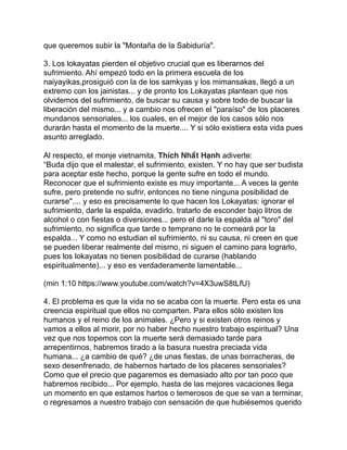 que queremos subir la "Montaña de la Sabiduría".
3. Los lokayatas pierden el objetivo crucial que es liberarnos del
sufrimiento. Ahí empezó todo en la primera escuela de los
naiyayikas,prosiguió con la de los samkyas y los mimansakas, llegó a un
extremo con los jainistas... y de pronto los Lokayatas plantean que nos
olvidemos del sufrimiento, de buscar su causa y sobre todo de buscar la
liberación del mismo... y a cambio nos ofrecen el "paraíso" de los placeres
mundanos sensoriales... los cuales, en el mejor de los casos sólo nos
durarán hasta el momento de la muerte.... Y si sólo existiera esta vida pues
asunto arreglado.
Al respecto, el monje vietnamita, Thích Nhất Hạnh adiverte:
“Buda dijo que el malestar, el sufrimiento, existen. Y no hay que ser budista
para aceptar este hecho, porque la gente sufre en todo el mundo.
Reconocer que el sufrimiento existe es muy importante... A veces la gente
sufre, pero pretende no sufrir, entonces no tiene ninguna posibilidad de
curarse".... y eso es precisamente lo que hacen los Lokayatas: ignorar el
sufrimiento, darle la espalda, evadirlo, tratarlo de esconder bajo litros de
alcohol o con fiestas o diversiones... pero el darle la espalda al "toro" del
sufrimiento, no significa que tarde o temprano no te corneará por la
espalda... Y como no estudian el sufrimiento, ni su causa, ni creen en que
se pueden liberar realmente del mismo, ni siguen el camino para lograrlo,
pues los lokayatas no tienen posibilidad de curarse (hablando
espiritualmente)... y eso es verdaderamente lamentable...
(min 1:10 https://www.youtube.com/watch?v=4X3uwS8tLfU)
4. El problema es que la vida no se acaba con la muerte. Pero esta es una
creencia espiritual que ellos no comparten. Para ellos sólo existen los
humanos y el reino de los animales. ¿Pero y si existen otros reinos y
vamos a ellos al morir, por no haber hecho nuestro trabajo espiritual? Una
vez que nos topemos con la muerte será demasiado tarde para
arrepentirnos, habremos tirado a la basura nuestra preciada vida
humana... ¿a cambio de qué? ¿de unas fiestas, de unas borracheras, de
sexo desenfrenado, de habernos hartado de los placeres sensoriales?
Como que el precio que pagaremos es demasiado alto por tan poco que
habremos recibido... Por ejemplo, hasta de las mejores vacaciones llega
un momento en que estamos hartos o temerosos de que se van a terminar,
o regresamos a nuestro trabajo con sensación de que hubiésemos querido
 