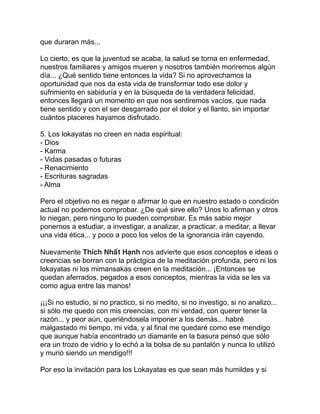 que duraran más...
Lo cierto, es que la juventud se acaba, la salud se torna en enfermedad,
nuestros familiares y amigos mueren y nosotros también moriremos algún
día... ¿Qué sentido tiene entonces la vida? Si no aprovechamos la
oportunidad que nos da esta vida de transformar todo ese dolor y
sufrimiento en sabiduría y en la búsqueda de la verdadera felicidad,
entonces llegará un momento en que nos sentiremos vacíos, que nada
tiene sentido y con el ser desgarrado por el dolor y el llanto, sin importar
cuántos placeres hayamos disfrutado.
5. Los lokayatas no creen en nada espiritual:
- Dios
- Karma
- Vidas pasadas o futuras
- Renacimiento
- Escrituras sagradas
- Alma
Pero el objetivo no es negar o afirmar lo que en nuestro estado o condición
actual no podemos comprobar. ¿De qué sirve ello? Unos lo afirman y otros
lo niegan, pero ninguno lo pueden comprobar. Es más sabio mejor
ponernos a estudiar, a investigar, a analizar, a practicar, a meditar, a llevar
una vida ética... y poco a poco los velos de la ignorancia irán cayendo.
Nuevamente Thích Nhất Hạnh nos advierte que esos conceptos e ideas o
creencias se borran con la práctgica de la meditación profunda, pero ni los
lokayatas ni los mimansakas creen en la meditación... ¡Entonces se
quedan aferrados, pegados a esos conceptos, mientras la vida se les va
como agua entre las manos!
¡¡¡Si no estudio, si no practico, si no medito, si no investigo, si no analizo...
si sólo me quedo con mis creencias, con mi verdad, con querer tener la
razón... y peor aún, queriéndosela imponer a los demás... habré
malgastado mi tiempo, mi vida, y al final me quedaré como ese mendigo
que aunque había encontrado un diamante en la basura pensó que sólo
era un trozo de vidrio y lo echó a la bolsa de su pantalón y nunca lo utilizó
y murió siendo un mendigo!!!
Por eso la invitación para los Lokayatas es que sean más humildes y si
 