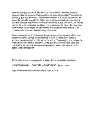 tienen valor que suban la "Montaña de la Sabiduría" hasta la novena
escuela. Que se tomen su "vasito diario de jugo de humildad", que afirmen
menos y que estudien más, y que no se queden a la mitad del camino, en
la quinta escuela, cuando les faltan aún cuatro escuelas más por subir y
que son las que requieren un conocimiento más sutil y por tanto una mente
menos llena de prejuicios, de ideas preconcebidas, de ruido, de creencias
inamovibles y sobre todo de una mente más abierta y más flexible y un
corazón más amoroso, bondadoso y compasivo.
Pero cada quien es libre de elegir lo que quiere creer, aunque, claro, eso
determina cómo vemos y entendemos la vida, y sobre todo, cómo la
vivimos y qué resultados obtenemos de vivirla. Y como dice una amiga: “al
final para eso es el libre albedrío. Cada quién sabrá en dónde está, por
qué está, y es respetable que estén en donde estén, por alguna razón,
sobre todo por elección”.
-------------
Dicho esto ahora sí te comparto el video de los lokayatas, intitulado:
NIHILISMO HINDU LOKAYATA y CHARVAKAS. Akizur .wmv
https://www.youtube.com/watch?v=5VdHkzLD4I8
 