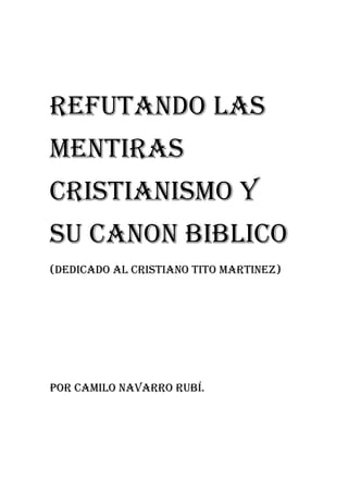 REFUTANDO LAS
MENTIRAS
CRISTIANISMO Y
SU CANON BIBLICO
(DEDICADO AL CRISTIANO TITO MARTINEZ)
POR CAMILO NAVARRO RUBÍ.
 