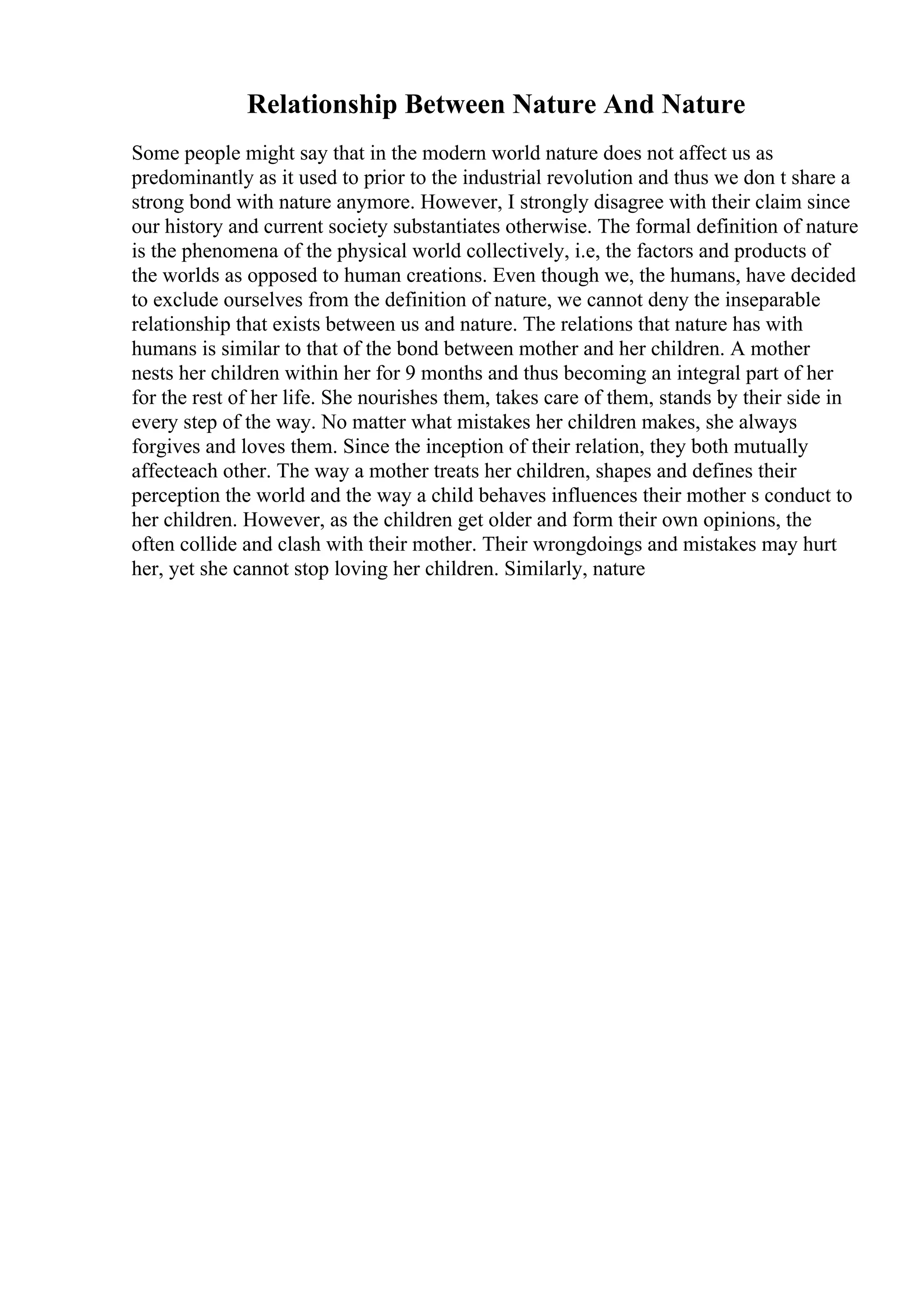 Relationship Between Nature And Nature
Some people might say that in the modern world nature does not affect us as
predominantly as it used to prior to the industrial revolution and thus we don t share a
strong bond with nature anymore. However, I strongly disagree with their claim since
our history and current society substantiates otherwise. The formal definition of nature
is the phenomena of the physical world collectively, i.e, the factors and products of
the worlds as opposed to human creations. Even though we, the humans, have decided
to exclude ourselves from the definition of nature, we cannot deny the inseparable
relationship that exists between us and nature. The relations that nature has with
humans is similar to that of the bond between mother and her children. A mother
nests her children within her for 9 months and thus becoming an integral part of her
for the rest of her life. She nourishes them, takes care of them, stands by their side in
every step of the way. No matter what mistakes her children makes, she always
forgives and loves them. Since the inception of their relation, they both mutually
affecteach other. The way a mother treats her children, shapes and defines their
perception the world and the way a child behaves influences their mother s conduct to
her children. However, as the children get older and form their own opinions, the
often collide and clash with their mother. Their wrongdoings and mistakes may hurt
her, yet she cannot stop loving her children. Similarly, nature
 