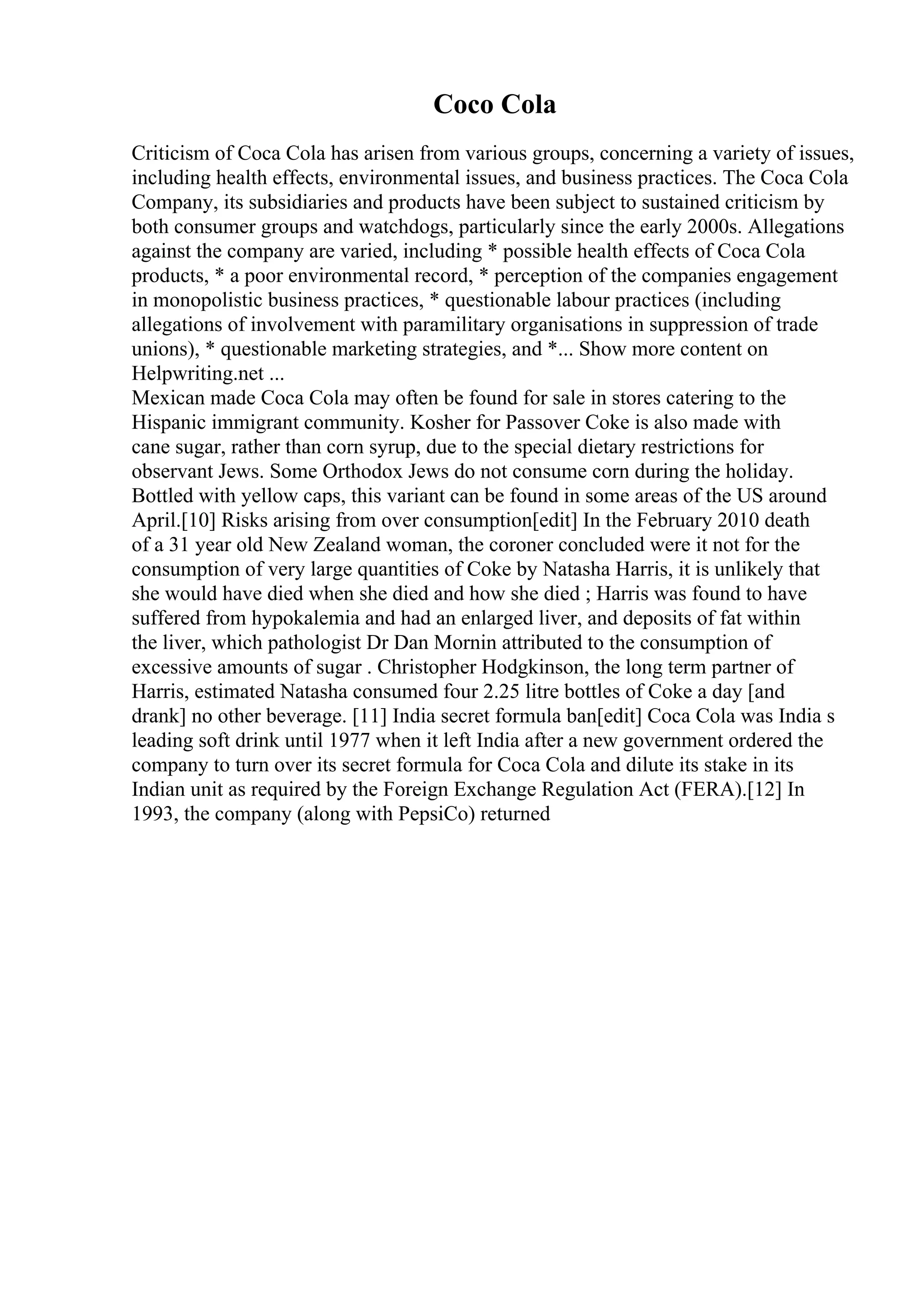 Coco Cola
Criticism of Coca Cola has arisen from various groups, concerning a variety of issues,
including health effects, environmental issues, and business practices. The Coca Cola
Company, its subsidiaries and products have been subject to sustained criticism by
both consumer groups and watchdogs, particularly since the early 2000s. Allegations
against the company are varied, including * possible health effects of Coca Cola
products, * a poor environmental record, * perception of the companies engagement
in monopolistic business practices, * questionable labour practices (including
allegations of involvement with paramilitary organisations in suppression of trade
unions), * questionable marketing strategies, and *... Show more content on
Helpwriting.net ...
Mexican made Coca Cola may often be found for sale in stores catering to the
Hispanic immigrant community. Kosher for Passover Coke is also made with
cane sugar, rather than corn syrup, due to the special dietary restrictions for
observant Jews. Some Orthodox Jews do not consume corn during the holiday.
Bottled with yellow caps, this variant can be found in some areas of the US around
April.[10] Risks arising from over consumption[edit] In the February 2010 death
of a 31 year old New Zealand woman, the coroner concluded were it not for the
consumption of very large quantities of Coke by Natasha Harris, it is unlikely that
she would have died when she died and how she died ; Harris was found to have
suffered from hypokalemia and had an enlarged liver, and deposits of fat within
the liver, which pathologist Dr Dan Mornin attributed to the consumption of
excessive amounts of sugar . Christopher Hodgkinson, the long term partner of
Harris, estimated Natasha consumed four 2.25 litre bottles of Coke a day [and
drank] no other beverage. [11] India secret formula ban[edit] Coca Cola was India s
leading soft drink until 1977 when it left India after a new government ordered the
company to turn over its secret formula for Coca Cola and dilute its stake in its
Indian unit as required by the Foreign Exchange Regulation Act (FERA).[12] In
1993, the company (along with PepsiCo) returned
 