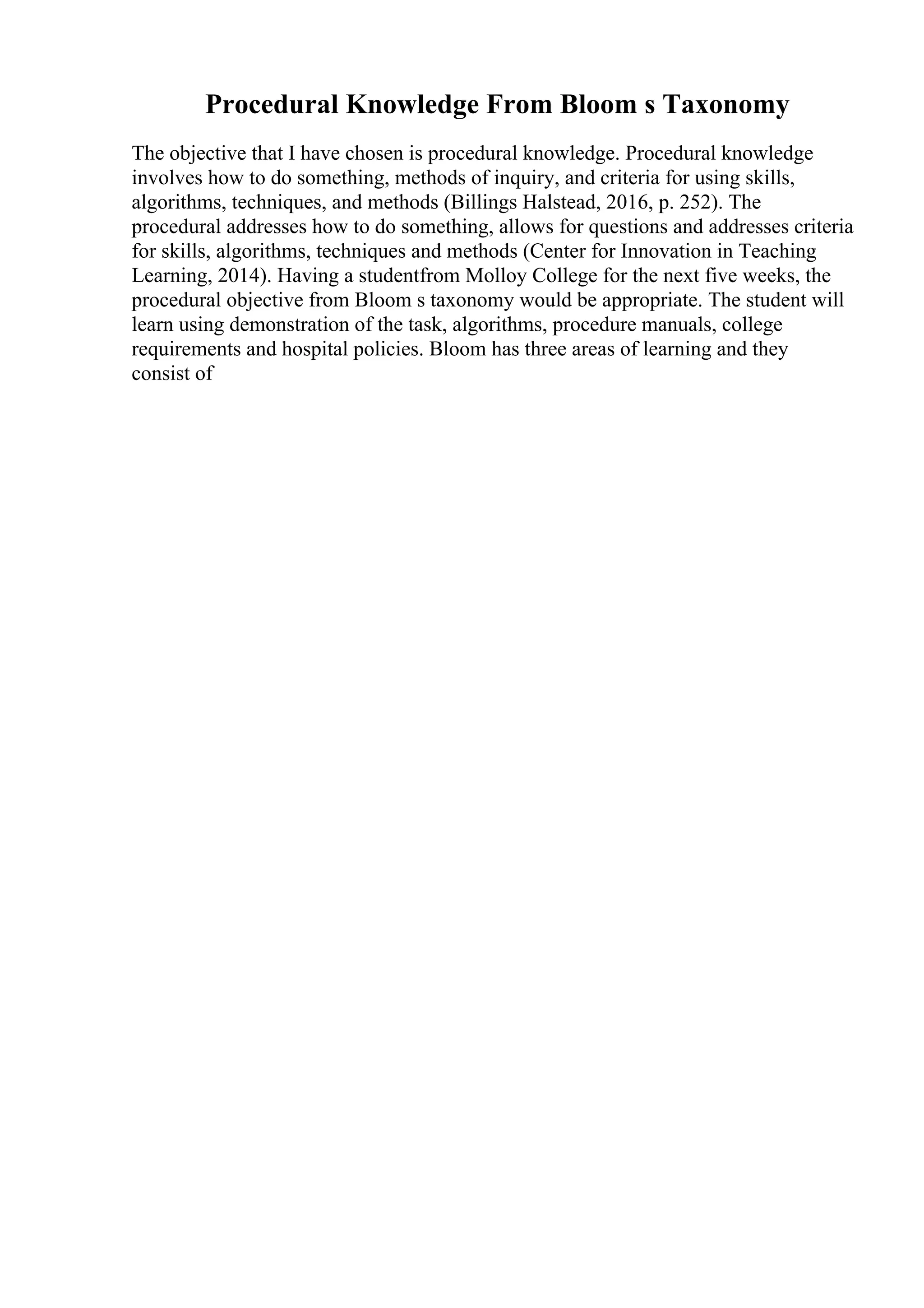 Procedural Knowledge From Bloom s Taxonomy
The objective that I have chosen is procedural knowledge. Procedural knowledge
involves how to do something, methods of inquiry, and criteria for using skills,
algorithms, techniques, and methods (Billings Halstead, 2016, p. 252). The
procedural addresses how to do something, allows for questions and addresses criteria
for skills, algorithms, techniques and methods (Center for Innovation in Teaching
Learning, 2014). Having a studentfrom Molloy College for the next five weeks, the
procedural objective from Bloom s taxonomy would be appropriate. The student will
learn using demonstration of the task, algorithms, procedure manuals, college
requirements and hospital policies. Bloom has three areas of learning and they
consist of
 