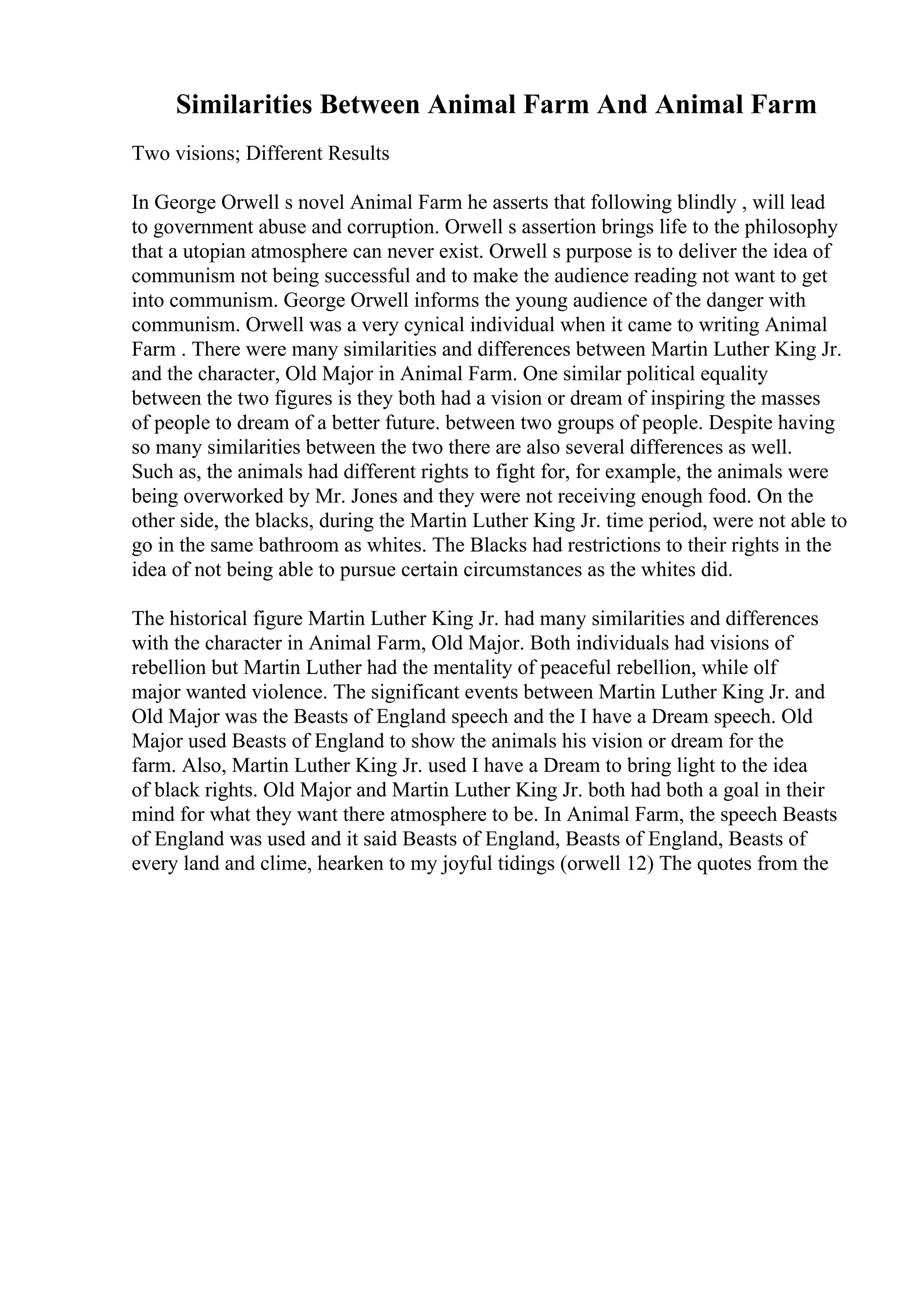 Similarities Between Animal Farm And Animal Farm
Two visions; Different Results
In George Orwell s novel Animal Farm he asserts that following blindly , will lead
to government abuse and corruption. Orwell s assertion brings life to the philosophy
that a utopian atmosphere can never exist. Orwell s purpose is to deliver the idea of
communism not being successful and to make the audience reading not want to get
into communism. George Orwell informs the young audience of the danger with
communism. Orwell was a very cynical individual when it came to writing Animal
Farm . There were many similarities and differences between Martin Luther King Jr.
and the character, Old Major in Animal Farm. One similar political equality
between the two figures is they both had a vision or dream of inspiring the masses
of people to dream of a better future. between two groups of people. Despite having
so many similarities between the two there are also several differences as well.
Such as, the animals had different rights to fight for, for example, the animals were
being overworked by Mr. Jones and they were not receiving enough food. On the
other side, the blacks, during the Martin Luther King Jr. time period, were not able to
go in the same bathroom as whites. The Blacks had restrictions to their rights in the
idea of not being able to pursue certain circumstances as the whites did.
The historical figure Martin Luther King Jr. had many similarities and differences
with the character in Animal Farm, Old Major. Both individuals had visions of
rebellion but Martin Luther had the mentality of peaceful rebellion, while olf
major wanted violence. The significant events between Martin Luther King Jr. and
Old Major was the Beasts of England speech and the I have a Dream speech. Old
Major used Beasts of England to show the animals his vision or dream for the
farm. Also, Martin Luther King Jr. used I have a Dream to bring light to the idea
of black rights. Old Major and Martin Luther King Jr. both had both a goal in their
mind for what they want there atmosphere to be. In Animal Farm, the speech Beasts
of England was used and it said Beasts of England, Beasts of England, Beasts of
every land and clime, hearken to my joyful tidings (orwell 12) The quotes from the
 