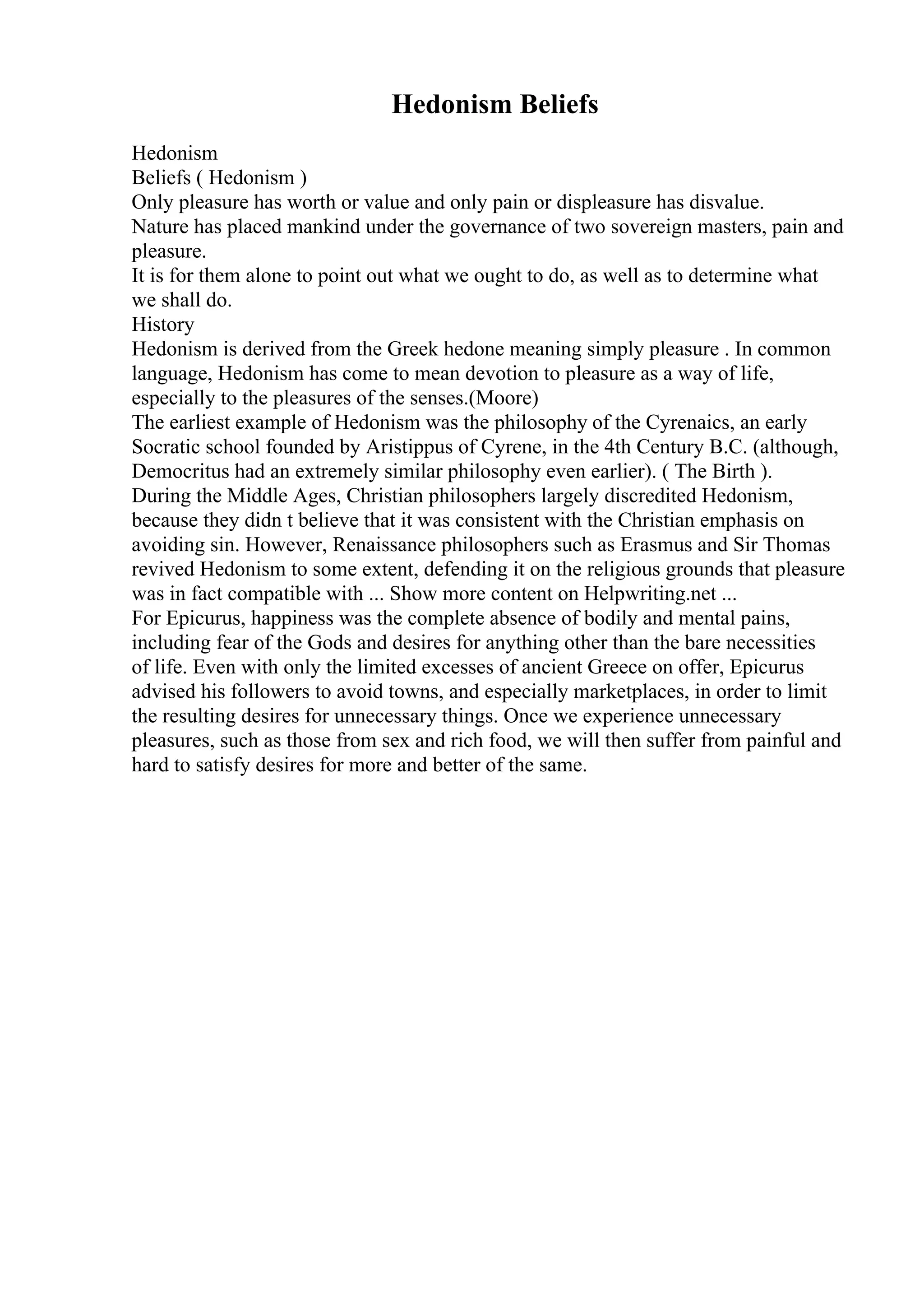 Hedonism Beliefs
Hedonism
Beliefs ( Hedonism )
Only pleasure has worth or value and only pain or displeasure has disvalue.
Nature has placed mankind under the governance of two sovereign masters, pain and
pleasure.
It is for them alone to point out what we ought to do, as well as to determine what
we shall do.
History
Hedonism is derived from the Greek hedone meaning simply pleasure . In common
language, Hedonism has come to mean devotion to pleasure as a way of life,
especially to the pleasures of the senses.(Moore)
The earliest example of Hedonism was the philosophy of the Cyrenaics, an early
Socratic school founded by Aristippus of Cyrene, in the 4th Century B.C. (although,
Democritus had an extremely similar philosophy even earlier). ( The Birth ).
During the Middle Ages, Christian philosophers largely discredited Hedonism,
because they didn t believe that it was consistent with the Christian emphasis on
avoiding sin. However, Renaissance philosophers such as Erasmus and Sir Thomas
revived Hedonism to some extent, defending it on the religious grounds that pleasure
was in fact compatible with ... Show more content on Helpwriting.net ...
For Epicurus, happiness was the complete absence of bodily and mental pains,
including fear of the Gods and desires for anything other than the bare necessities
of life. Even with only the limited excesses of ancient Greece on offer, Epicurus
advised his followers to avoid towns, and especially marketplaces, in order to limit
the resulting desires for unnecessary things. Once we experience unnecessary
pleasures, such as those from sex and rich food, we will then suffer from painful and
hard to satisfy desires for more and better of the same.
 
