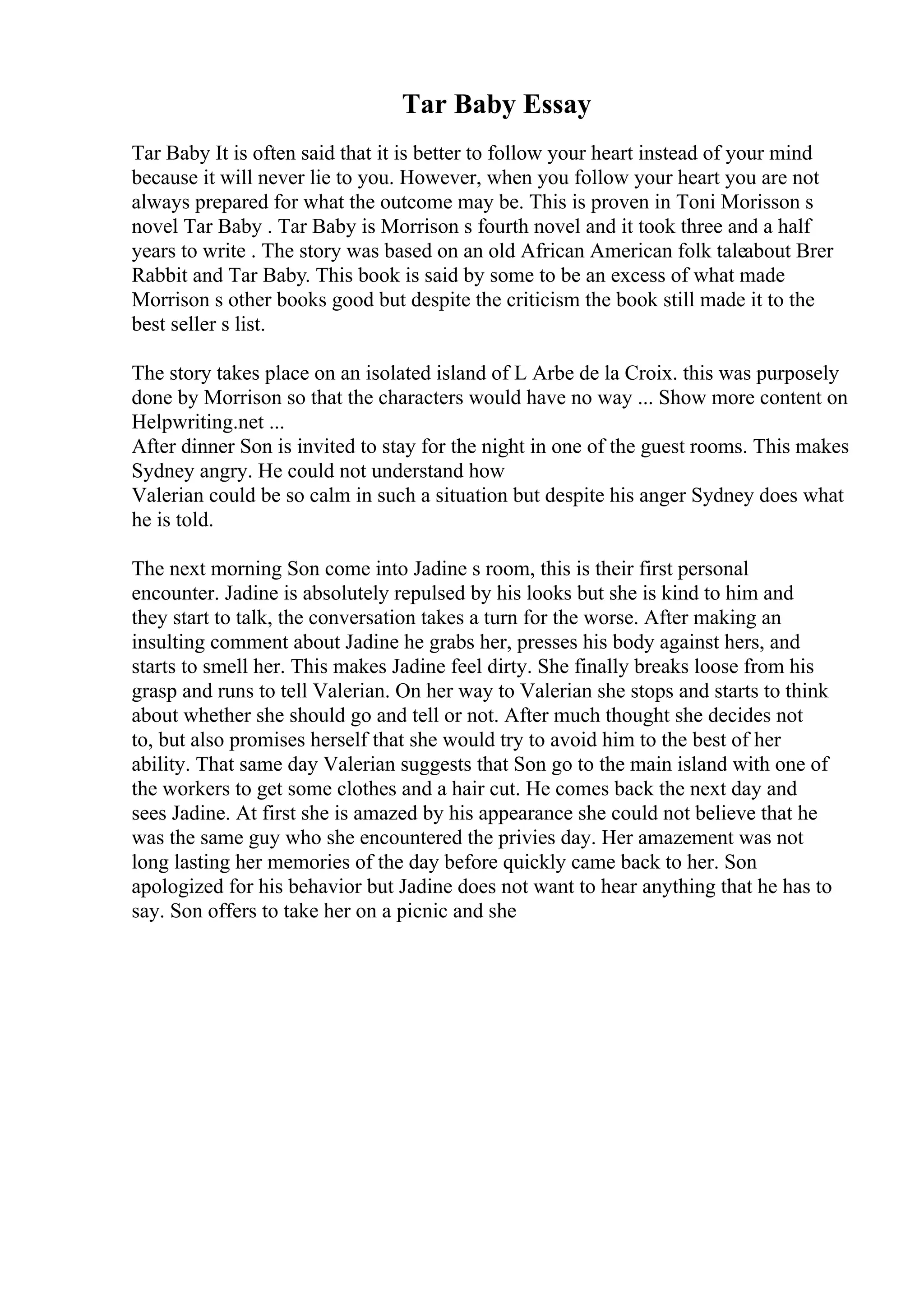 Tar Baby Essay
Tar Baby It is often said that it is better to follow your heart instead of your mind
because it will never lie to you. However, when you follow your heart you are not
always prepared for what the outcome may be. This is proven in Toni Morisson s
novel Tar Baby . Tar Baby is Morrison s fourth novel and it took three and a half
years to write . The story was based on an old African American folk taleabout Brer
Rabbit and Tar Baby. This book is said by some to be an excess of what made
Morrison s other books good but despite the criticism the book still made it to the
best seller s list.
The story takes place on an isolated island of L Arbe de la Croix. this was purposely
done by Morrison so that the characters would have no way ... Show more content on
Helpwriting.net ...
After dinner Son is invited to stay for the night in one of the guest rooms. This makes
Sydney angry. He could not understand how
Valerian could be so calm in such a situation but despite his anger Sydney does what
he is told.
The next morning Son come into Jadine s room, this is their first personal
encounter. Jadine is absolutely repulsed by his looks but she is kind to him and
they start to talk, the conversation takes a turn for the worse. After making an
insulting comment about Jadine he grabs her, presses his body against hers, and
starts to smell her. This makes Jadine feel dirty. She finally breaks loose from his
grasp and runs to tell Valerian. On her way to Valerian she stops and starts to think
about whether she should go and tell or not. After much thought she decides not
to, but also promises herself that she would try to avoid him to the best of her
ability. That same day Valerian suggests that Son go to the main island with one of
the workers to get some clothes and a hair cut. He comes back the next day and
sees Jadine. At first she is amazed by his appearance she could not believe that he
was the same guy who she encountered the privies day. Her amazement was not
long lasting her memories of the day before quickly came back to her. Son
apologized for his behavior but Jadine does not want to hear anything that he has to
say. Son offers to take her on a picnic and she
 