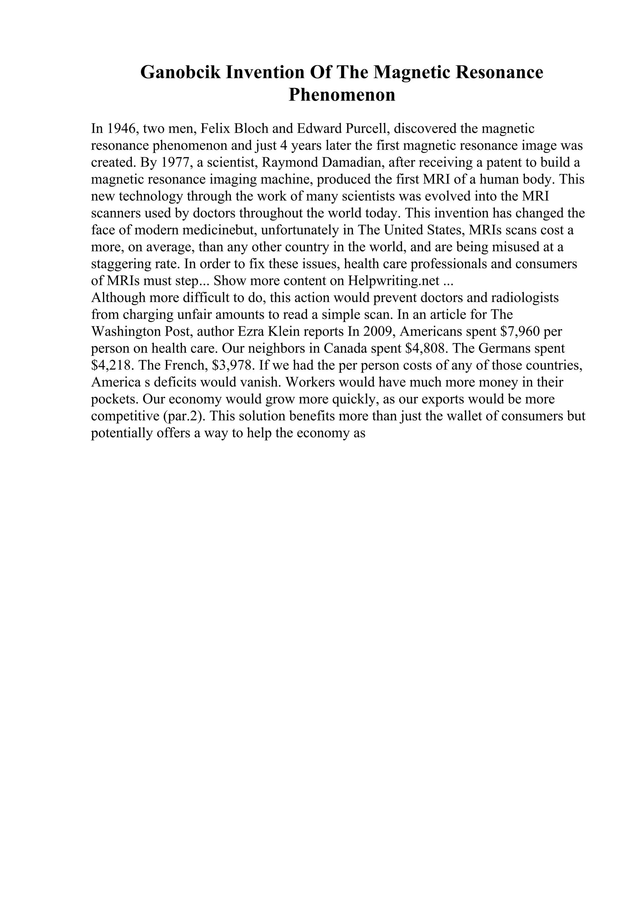 Ganobcik Invention Of The Magnetic Resonance
Phenomenon
In 1946, two men, Felix Bloch and Edward Purcell, discovered the magnetic
resonance phenomenon and just 4 years later the first magnetic resonance image was
created. By 1977, a scientist, Raymond Damadian, after receiving a patent to build a
magnetic resonance imaging machine, produced the first MRI of a human body. This
new technology through the work of many scientists was evolved into the MRI
scanners used by doctors throughout the world today. This invention has changed the
face of modern medicinebut, unfortunately in The United States, MRIs scans cost a
more, on average, than any other country in the world, and are being misused at a
staggering rate. In order to fix these issues, health care professionals and consumers
of MRIs must step... Show more content on Helpwriting.net ...
Although more difficult to do, this action would prevent doctors and radiologists
from charging unfair amounts to read a simple scan. In an article for The
Washington Post, author Ezra Klein reports In 2009, Americans spent $7,960 per
person on health care. Our neighbors in Canada spent $4,808. The Germans spent
$4,218. The French, $3,978. If we had the per person costs of any of those countries,
America s deficits would vanish. Workers would have much more money in their
pockets. Our economy would grow more quickly, as our exports would be more
competitive (par.2). This solution benefits more than just the wallet of consumers but
potentially offers a way to help the economy as
 