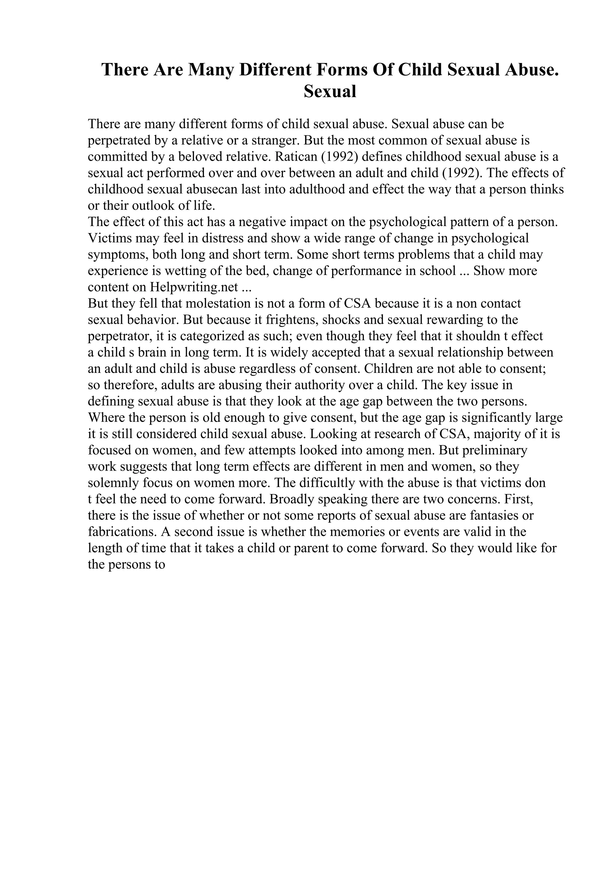 There Are Many Different Forms Of Child Sexual Abuse.
Sexual
There are many different forms of child sexual abuse. Sexual abuse can be
perpetrated by a relative or a stranger. But the most common of sexual abuse is
committed by a beloved relative. Ratican (1992) defines childhood sexual abuse is a
sexual act performed over and over between an adult and child (1992). The effects of
childhood sexual abusecan last into adulthood and effect the way that a person thinks
or their outlook of life.
The effect of this act has a negative impact on the psychological pattern of a person.
Victims may feel in distress and show a wide range of change in psychological
symptoms, both long and short term. Some short terms problems that a child may
experience is wetting of the bed, change of performance in school ... Show more
content on Helpwriting.net ...
But they fell that molestation is not a form of CSA because it is a non contact
sexual behavior. But because it frightens, shocks and sexual rewarding to the
perpetrator, it is categorized as such; even though they feel that it shouldn t effect
a child s brain in long term. It is widely accepted that a sexual relationship between
an adult and child is abuse regardless of consent. Children are not able to consent;
so therefore, adults are abusing their authority over a child. The key issue in
defining sexual abuse is that they look at the age gap between the two persons.
Where the person is old enough to give consent, but the age gap is significantly large
it is still considered child sexual abuse. Looking at research of CSA, majority of it is
focused on women, and few attempts looked into among men. But preliminary
work suggests that long term effects are different in men and women, so they
solemnly focus on women more. The difficultly with the abuse is that victims don
t feel the need to come forward. Broadly speaking there are two concerns. First,
there is the issue of whether or not some reports of sexual abuse are fantasies or
fabrications. A second issue is whether the memories or events are valid in the
length of time that it takes a child or parent to come forward. So they would like for
the persons to
 