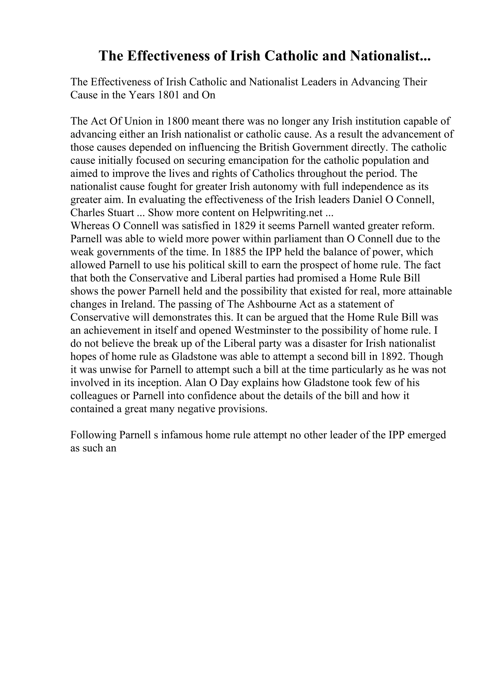 The Effectiveness of Irish Catholic and Nationalist...
The Effectiveness of Irish Catholic and Nationalist Leaders in Advancing Their
Cause in the Years 1801 and On
The Act Of Union in 1800 meant there was no longer any Irish institution capable of
advancing either an Irish nationalist or catholic cause. As a result the advancement of
those causes depended on influencing the British Government directly. The catholic
cause initially focused on securing emancipation for the catholic population and
aimed to improve the lives and rights of Catholics throughout the period. The
nationalist cause fought for greater Irish autonomy with full independence as its
greater aim. In evaluating the effectiveness of the Irish leaders Daniel O Connell,
Charles Stuart ... Show more content on Helpwriting.net ...
Whereas O Connell was satisfied in 1829 it seems Parnell wanted greater reform.
Parnell was able to wield more power within parliament than O Connell due to the
weak governments of the time. In 1885 the IPP held the balance of power, which
allowed Parnell to use his political skill to earn the prospect of home rule. The fact
that both the Conservative and Liberal parties had promised a Home Rule Bill
shows the power Parnell held and the possibility that existed for real, more attainable
changes in Ireland. The passing of The Ashbourne Act as a statement of
Conservative will demonstrates this. It can be argued that the Home Rule Bill was
an achievement in itself and opened Westminster to the possibility of home rule. I
do not believe the break up of the Liberal party was a disaster for Irish nationalist
hopes of home rule as Gladstone was able to attempt a second bill in 1892. Though
it was unwise for Parnell to attempt such a bill at the time particularly as he was not
involved in its inception. Alan O Day explains how Gladstone took few of his
colleagues or Parnell into confidence about the details of the bill and how it
contained a great many negative provisions.
Following Parnell s infamous home rule attempt no other leader of the IPP emerged
as such an
 